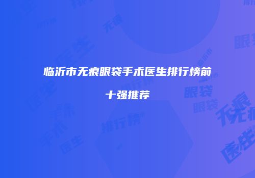 临沂市无痕眼袋手术医生排行榜前十强推荐