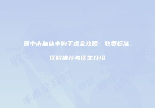 晋中市自体丰胸手术全攻略：收费标准、医院推荐与医生介绍
