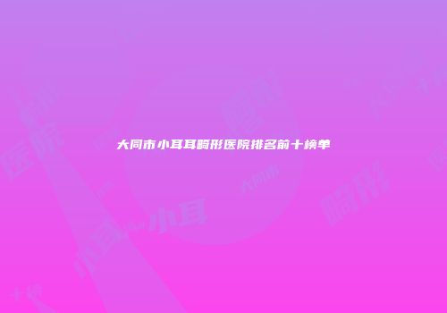 大同市小耳耳畸形医院排名前十榜单