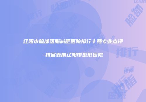 辽阳市脸部吸脂减肥医院排行十强专业点评-排名靠前辽阳市整形医院