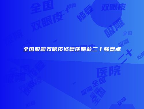 全国吸雕双眼皮修复医院前二十强盘点