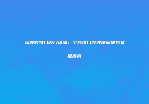荔城君特口腔门诊部：全方位口腔健康解决方案提供商