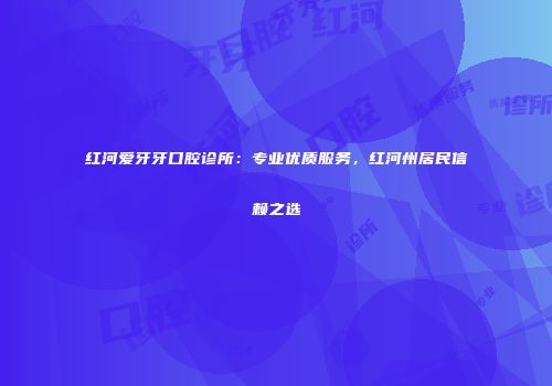 红河爱牙牙口腔诊所：专业优质服务，红河州居民信赖之选