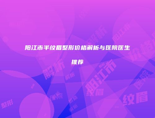 阳江市半纹眉整形价格解析与医院医生推荐