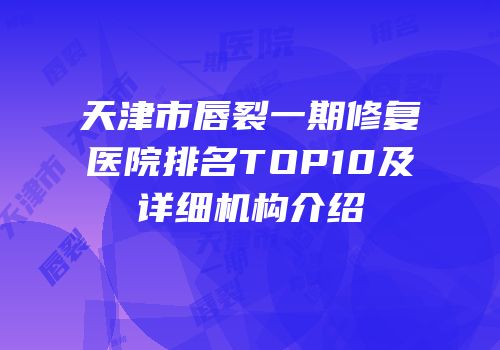 天津市唇裂一期修复医院排名TOP10及详细机构介绍