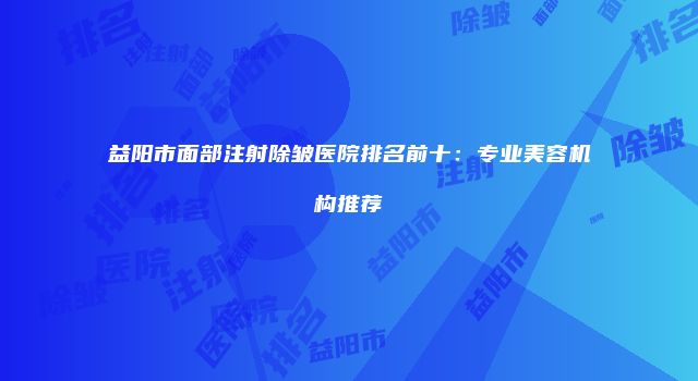 益阳市面部注射除皱医院排名前十：专业美容机构推荐