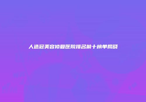 人造冠美容修复医院排名前十榜单揭晓