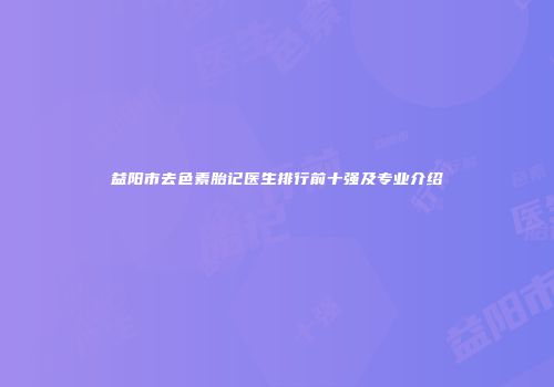 益阳市去色素胎记医生排行前十强及专业介绍