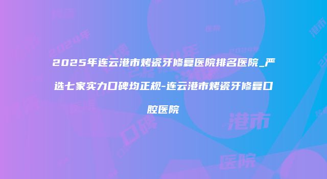 2025年连云港市烤瓷牙修复医院排名医院_严选七家实力口碑均正规-连云港市烤瓷牙修复口腔医院