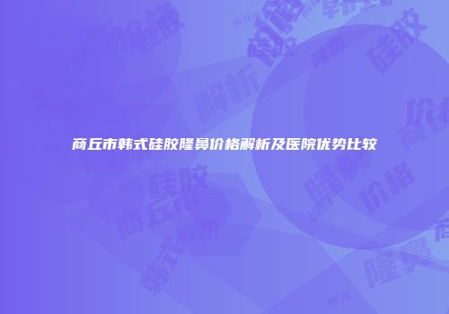 商丘市韩式硅胶隆鼻价格解析及医院优势比较