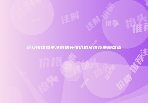 延安市肉毒素注射抬头纹价格及推荐医院盘点