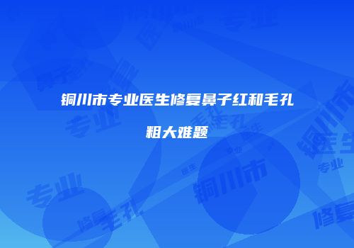 铜川市专业医生修复鼻子红和毛孔粗大难题