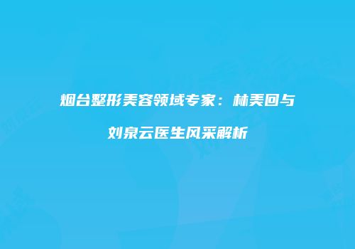烟台整形美容领域专家：林美回与刘泉云医生风采解析