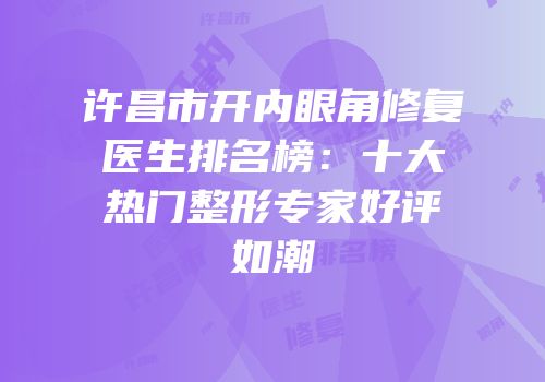 许昌市开内眼角修复医生排名榜：十大热门整形专家好评如潮
