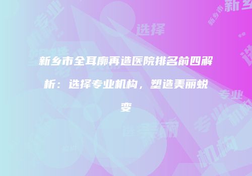新乡市全耳廓再造医院排名前四解析：选择专业机构，塑造美丽蜕变