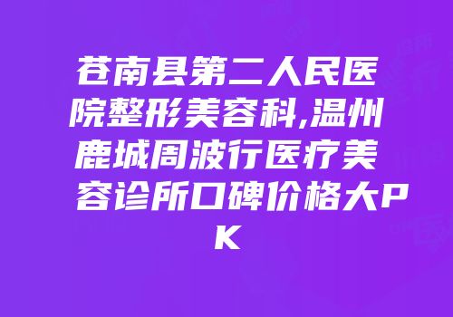 苍南县第二人民医院整形美容科,温州鹿城周波行医疗美容诊所口碑价格大PK