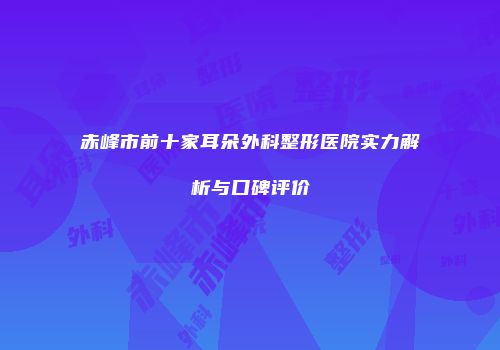 赤峰市前十家耳朵外科整形医院实力解析与口碑评价