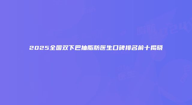 2025全国双下巴抽脂肪医生口碑排名前十揭晓