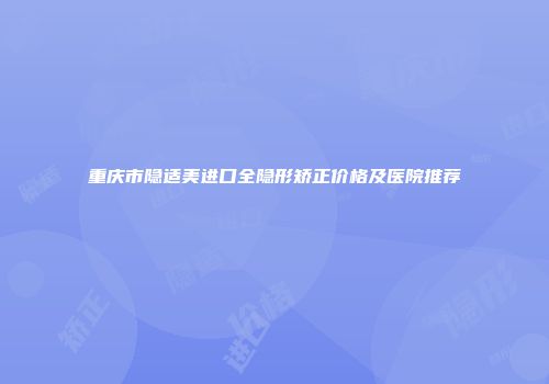 重庆市隐适美进口全隐形矫正价格及医院推荐