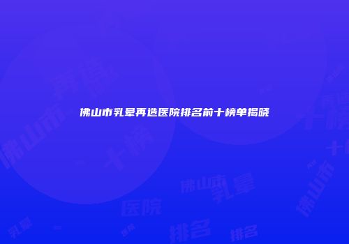 佛山市乳晕再造医院排名前十榜单揭晓
