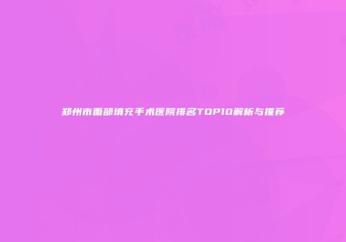郑州市面部填充手术医院排名TOP10解析与推荐