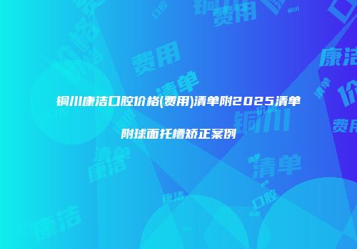 铜川康洁口腔价格(费用)清单附2025清单附球面托槽矫正案例