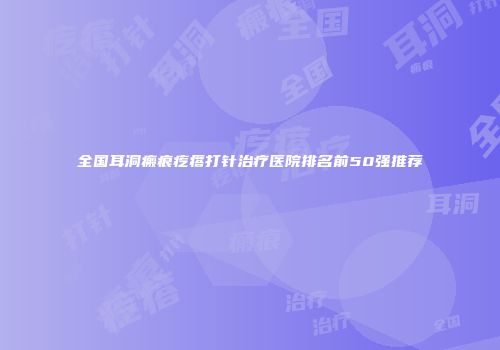 全国耳洞瘢痕疙瘩打针治疗医院排名前50强推荐