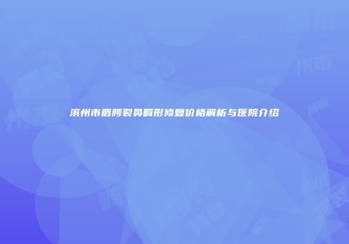 滨州市唇腭裂鼻畸形修复价格解析与医院介绍
