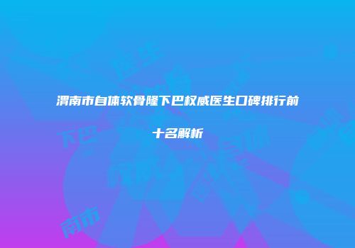 渭南市自体软骨隆下巴权威医生口碑排行前十名解析