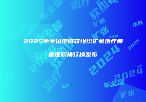 2025年全国皮肤软组织扩张治疗瘢痕医院排行榜发布
