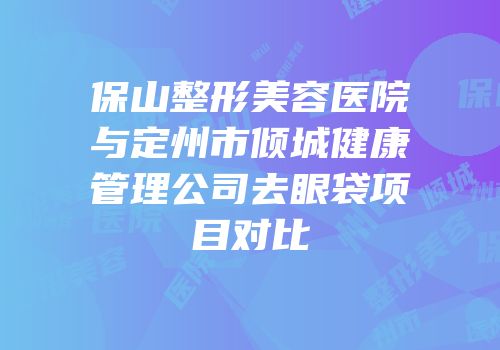 保山整形美容医院与定州市倾城健康管理公司去眼袋项目对比