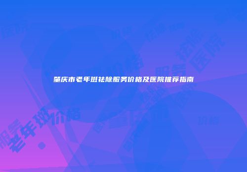 肇庆市老年斑祛除服务价格及医院推荐指南