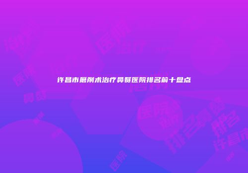 许昌市磨削术治疗鼻赘医院排名前十盘点