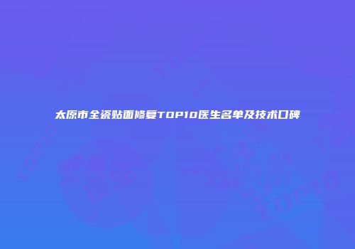 太原市全瓷贴面修复TOP10医生名单及技术口碑