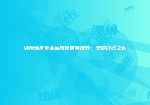 湖州地区专业抽脂针医院推荐：美丽放心之选