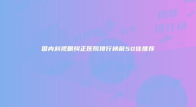 国内斜视眼纠正医院排行榜前50佳推荐