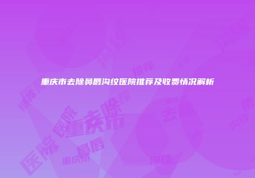 重庆市去除鼻唇沟纹医院推荐及收费情况解析