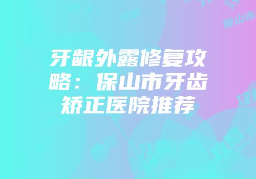 牙龈外露修复攻略：保山市牙齿矫正医院推荐
