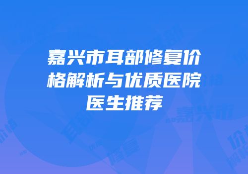 嘉兴市耳部修复价格解析与优质医院医生推荐