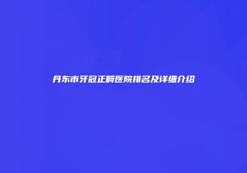 丹东市牙冠正畸医院排名及详细介绍