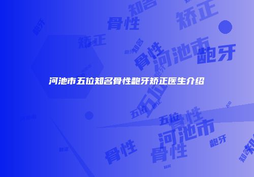 河池市五位知名骨性龅牙矫正医生介绍