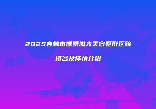 2025吉林市像素激光美容整形医院排名及详情介绍