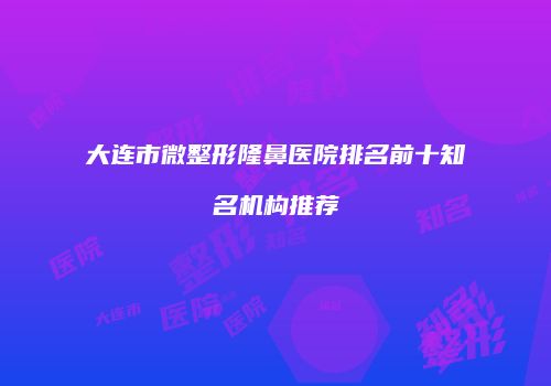 大连市微整形隆鼻医院排名前十知名机构推荐