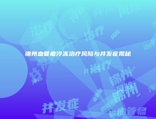 锦州血管瘤冷冻治疗风险与并发症揭秘