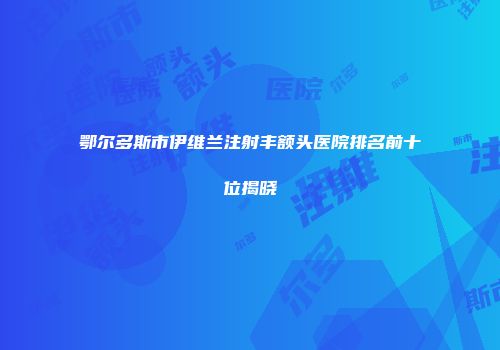 鄂尔多斯市伊维兰注射丰额头医院排名前十位揭晓