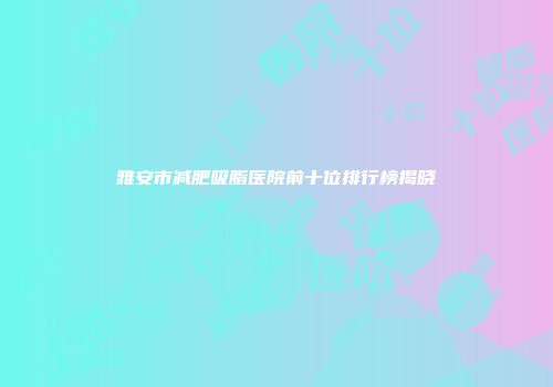 雅安市减肥吸脂医院前十位排行榜揭晓