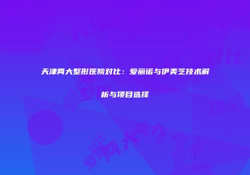 天津两大整形医院对比：爱丽诺与伊美芝技术解析与项目选择