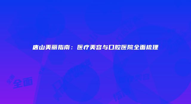 唐山美丽指南：医疗美容与口腔医院全面梳理