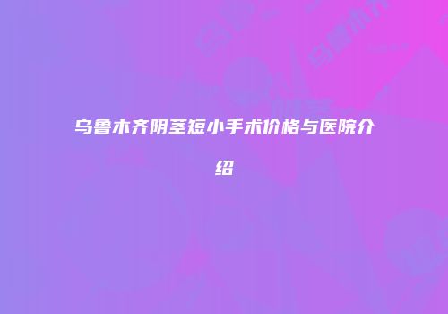 乌鲁木齐阴茎短小手术价格与医院介绍