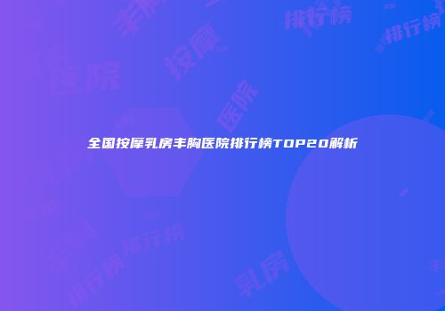 全国按摩乳房丰胸医院排行榜TOP20解析